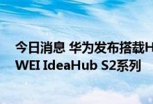 今日消息 华为发布搭载HarmonyOS的新一代办公宝HUAWEI IdeaHub S2系列