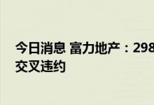 今日消息 富力地产：298.83亿元银行及其他借款已违约或交叉违约