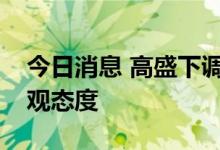 今日消息 高盛下调近期油价预期，但仍持乐观态度