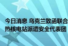 今日消息 乌克兰致函联合国和国际原子能机构要求向扎波罗热核电站派遣安全代表团