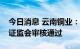 今日消息 云南铜业：非公开发行股票申请获证监会审核通过
