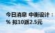 今日消息 中衡设计：上半年净利同比降8.56% 拟10派2.5元