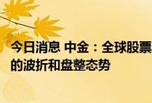 今日消息 中金：全球股票和债券市场都可能重回一定程度上的波折和盘整态势