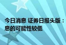 今日消息 证券日报头版：分析人士称下半年中国全面降准降息的可能性较低