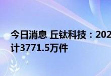 今日消息 丘钛科技：2022年七月份摄像头模组销售数量合计3771.5万件