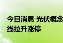今日消息 光伏概念板块异动拉升 清源股份直线拉升涨停