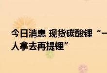 今日消息 现货碳酸锂“一货难求” 某锂矿高管：“渣都有人拿去再提锂”