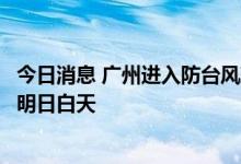 今日消息 广州进入防台风准备，预计最强降水时段在今夜至明日白天