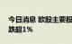 今日消息 欧股主要股指走低  德国DAX指数跌超1%