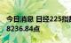 今日消息 日经225指数开盘微跌0.04%，报28236.84点