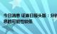 今日消息 证券日报头版：分析人士称下半年中国全面降准降息的可能性较低