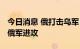 今日消息 俄打击乌军“海马斯”系统 乌击退俄军进攻