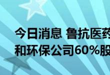 今日消息 鲁抗医药：拟6206.59万元收购中和环保公司60%股权