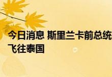 今日消息 斯里兰卡前总统拉贾帕克萨据悉将于周四从新加坡飞往泰国