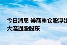 今日消息 券商重仓股浮出水面 中信、中金新进多公司前十大流通股股东