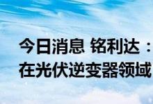 今日消息 铭利达：与特斯拉的合作目前主要在光伏逆变器领域