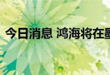 今日消息 鸿海将在墨西哥制造电动汽车部件