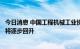 今日消息 中国工程机械工业协会：下半年机械工业经济运行将逐步回升