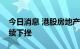 今日消息 港股房地产及物业管理板块午后持续下挫