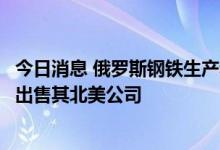 今日消息 俄罗斯钢铁生产和开采公司耶弗拉兹集团宣布准备出售其北美公司