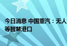 今日消息 中国重汽：无人驾驶纯电动牵引车已服务于天津港等智慧港口