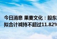 今日消息 果麦文化：股东经纬创达及其一致行动人经天纬地拟合计减持不超过11.82%