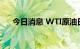 今日消息 WTI原油日内涨幅扩大至1%