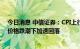 今日消息 中信证券：CPI上行略低于预期，PPI在大宗商品价格跌潮下加速回落