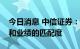 今日消息 中信证券：进入中报季，关注估值和业绩的匹配度