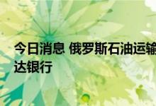 今日消息 俄罗斯石油运输公司: 向捷克运输石油的款项已到达银行