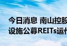 今日消息 南山控股：控股子公司拟开展基础设施公募REITs运作