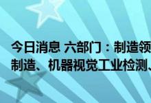 今日消息 六部门：制造领域优先探索工业大脑、机器人协助制造、机器视觉工业检测、设备互联管理等智能场景