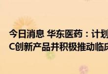 今日消息 华东医药：计划在三年内立项开发不少于10款ADC创新产品并积极推动临床注册研究