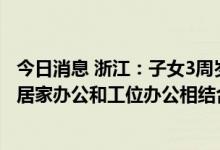 今日消息 浙江：子女3周岁内 鼓励允许适宜远程办公的职工居家办公和工位办公相结合