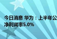 今日消息 华为：上半年公司实现销售收入3016亿元人民币  净利润率5.0%