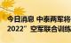 今日消息 中泰两军将于8月14日举行“鹰击-2022”空军联合训练