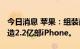 今日消息 苹果：组装商预计在2022年总计制造2.2亿部iPhone。