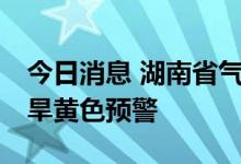 今日消息 湖南省气象台14日发出今年首期干旱黄色预警