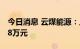 今日消息 云煤能源：上半年净利亏损6076.38万元