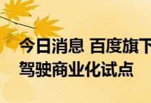 今日消息 百度旗下萝卜快跑在合肥开展自动驾驶商业化试点