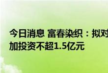 今日消息 富春染织：拟对年产6万吨筒子纱染色建设项目追加投资不超1.5亿元