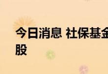 今日消息 社保基金二季度新进12股 增持23股