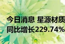 今日消息 星源材质：半年度净利润3.68亿元 同比增长229.74%