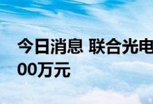 今日消息 联合光电：拟对全资子公司增资7000万元