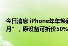 今日消息 iPhone年年焕新计划资格期限更改为“第3-13个月”，原设备可折价50%