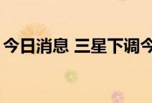 今日消息 三星下调今年手机出货量至2.6亿台