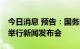 今日消息 预告：国务院新闻办公室上午10时举行新闻发布会