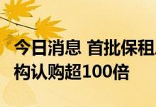 今日消息 首批保租房REITs“三箭齐发”，机构认购超100倍