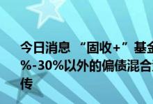 今日消息 “固收+”基金最新窗口指导：权益投资区间在10%-30%以外的偏债混合型新基金将不得以“固收+”名义宣传