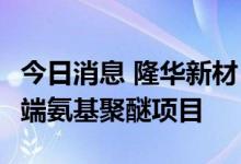 今日消息 隆华新材：拟约6亿元投建8万吨/年端氨基聚醚项目